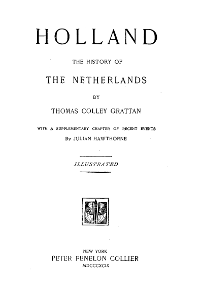 handle is hein.cow/hldtehy0001 and id is 1 raw text is: 






HOLLAND


        THE HISTORY OF



  THE   NETHERLANDS


             BY


   THOMAS COLLEY GRATTAN


WITH A SUPPLEMENTARY CHAPTER OF RECENT EVENTS

       By JULIAN HAWTHORNE




         ILL USTRA TED















           NEW YORK
    PETER FENELON COLLIER
           MDCCCXCIX


