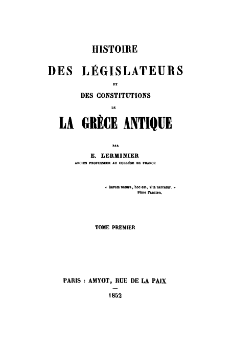 handle is hein.cow/hlgrece0001 and id is 1 raw text is: HISTOIRE
DES LEGISLATEURS
FT
DES CONSTITUTIONS
D E
LA GRICE ANTIQUE
PAR
E. LERMINIER
ANCIEN PROFESSEUR AU COLLEGE DE FRANCE

Rerum natura, hoc est, vita narratur.
Pline IFancien.
TOME PREMIER
PARIS : AMYOT, RUE DE LA PAIX
1852


