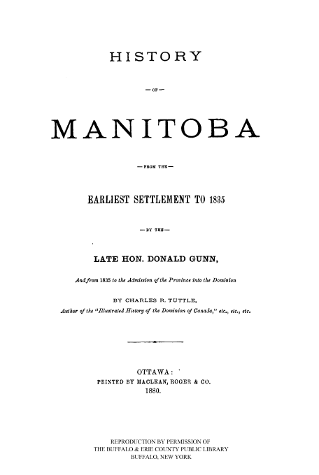 handle is hein.cow/hmaeas0001 and id is 1 raw text is: HISTORY
- OF -
MANITOBA
-FROM THE-

EARLIEST SETTLEMENT TO 1835
-BY THE-
LATE HON. DONALD GUNN,

Andfrom 1835 to the Admission of the Province into the Dominion
BY CHARLES R. TUTTLE,
Author of the Illustrated History of the Dominion oj Canada, etc., etc., etc.
OTTAWA: *
PRINTED BY MACLEAN, ROGER & CO.
1880.
REPRODUCTION BY PERMISSION OF
THE BUFFALO & ERIE COUNTY PUBLIC LIBRARY
BUFFALO, NEW YORK


