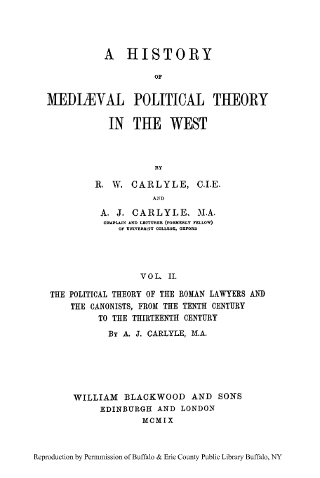 handle is hein.cow/hmiphiw0002 and id is 1 raw text is: A HISTORY
OF
MEDIEVAL POLITICAL THEORY

IN THE WEST
BY
R. W. CARLYLE, C.I.E.
AND

A. J. CARLYLE. M.A.
CHAPLAIN AND LECTURER (FORMERLY FELLOW)
OF UNIVERSITY COLLEGE, OXFORD
VOL. II.
THE POLITICAL THEORY OF THE ROMAN LAWYERS AND
THE CANONISTS, FROM THE TENTH CENTURY
TO THE THIRTEENTH CENTURY

By A. J. CARLYLE, MI.A.
WILLIAM BLACKWOOD AND SONS
EDINBURGH AND LONDON
MCMIX

Reproduction by Permnmission of Buffalo & Erie County Public Library Buffalo, NY


