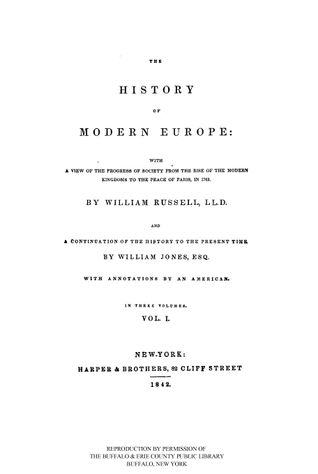 handle is hein.cow/hmoeki0001 and id is 1 raw text is: HISTORY
OF
MODERN EUROPE:
WITH
A VIEW OF THE PROGRESS OF SOCIETY FROM THE RISE OF THE MODERN
KINGDOMS TO THE PEACE OF PAIIS, IN 1763.
BY WILLIAM RUSSELL, LL.D.
AND
A CONTINUATION OF THE lllTORY TO THE PRESENT TIMK
BY WILLIAM JONES, ESQ.
WITH ANNOTATIONS BY AN AMERICAN.
IN THREE VOLUMES.
VOL. I.
NEW.YORK:
HARPER & BROTHERS, 82 CLIFF STREET
1842.
REPRODUCTION BY PERMISSION OF
THE BUFFALO & ERIE COUNTY PUBLIC LIBRARY
BUFFALO, NEW YORK



