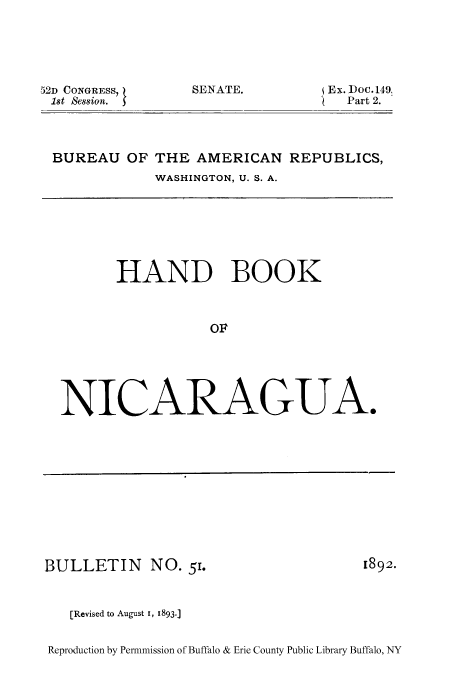handle is hein.cow/hnbnica0001 and id is 1 raw text is: 52D CONGRESS,
1st  8ession.

SENATE.

Ex. Doc.149.
Part 2.

BUREAU OF THE AMERICAN REPUBLICS,
WASHINGTON, U. S. A.

HAND BOOK
OF
NICARAGUA.

BULLETIN NO. 51.
[Revised to August 1, 1893.

[892.

Reproduction by Permnmission of Buffalo & Erie County Public Library Buffalo, NY


