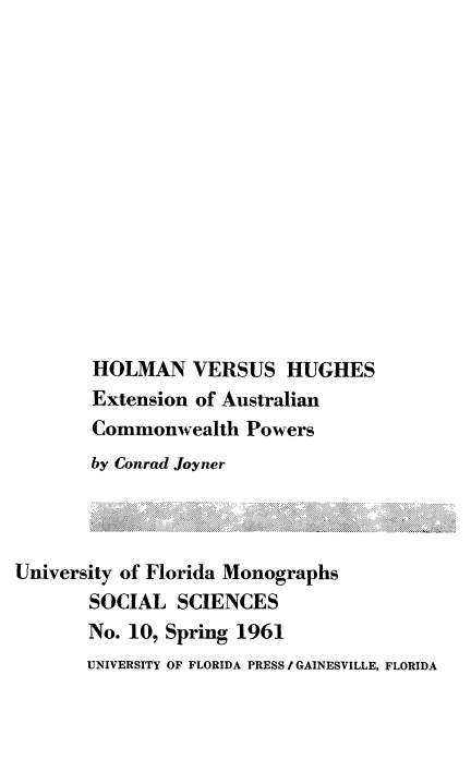 handle is hein.cow/holmugh0001 and id is 1 raw text is: 














       HOLMAN VERSUS HUGHES
       Extension of Australian
       Commonwealth Powers
       by Conrad Joyner



University of Florida Monographs
       SOCIAL SCIENCES
       No. 10, Spring 1961
       UNIVERSITY OF FLORIDA PRESS IGAINESVILLE, FLORIDA


