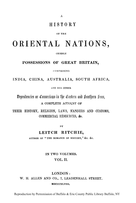 handle is hein.cow/horna0002 and id is 1 raw text is: HISTORY
OF THE
ORIENTAL NATIONS,
CHIEFLY
POSSESSIONS OF GREAT BRITAIN,
COMPRISING
INDIA, CHINA, AUSTRALIA, SOUTH AFRICA,
AND HtER OTHER
Irplnhtri r~ Cudiinurximu in t~r d~f-tri auh lnnt~pm-'uffs
A COMPLETE ACCOUNT OF
THEIR HISTORY, RELIGION, LAWS, MANNERS AND CUSTOMS,
COMMERCIAL IRESOURCES, &c.
BY
LEITCH RITCHIE,
AUTHOR OF  THE ROMANCE OF HISTORY,  &C. &C.

IN TWO VOLUMES.
VOL. II.
LONDON:
W. H. ALLEN AND CO., 7, LEADENHALL STREET.
MDCCCXLVIII.

Reproduction by Permmission of Buffalo & Erie County Public Library Buffalo, NY


