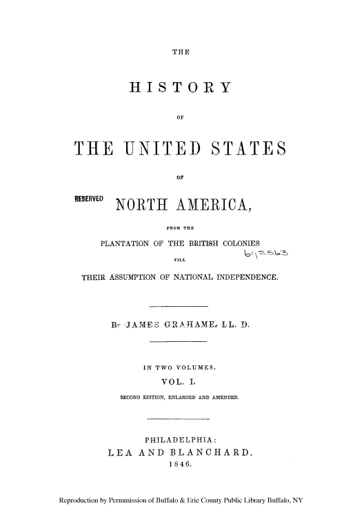handle is hein.cow/hplanbc0001 and id is 1 raw text is: THE

HISTORY
OF
THE UNITED STATES
OF

RESERVED

NORTH AMERICA,

FROM THE

PLANTATION OF THE BRITISH COLONIES
T ILL
THEIR ASSUMPTION OF NATIONAL INDEPENDENCE.

By *JAMES -GRA     AME,. LL. D.
IN TWO VOLUMES.
VOL. I.
SECOND EDITION, ENLARGED AND AMENDED.

PHILADELPHIA:
LEA AND BLANCHARD.
1846.

Reproduction by Permmission of Buffalo & Erie County Public Library Buffalo, NY


