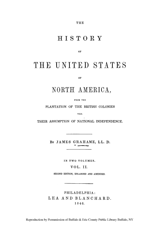 handle is hein.cow/hplanbc0002 and id is 1 raw text is: THE

HISTORY
OF
THE UNITED STATES
OF
NORTH AMERICA,
FROM THE
PLANTATION OF THE BRITISH COLONIES
TILL
THEIR ASSUMPTION OF NATIONAL INDEPENDENCE.
Br JAMES GRAHAME, LL. D.
IN TWO VOLUMES.
VOL. II.
SECOND EDITION, ENLARGED AND AMENDED.
PHILADELPHIA:
LEA AND BLANCHARD.
1846.

Reproduction by Permmission of Buffalo & Erie County Public Library Buffalo, NY


