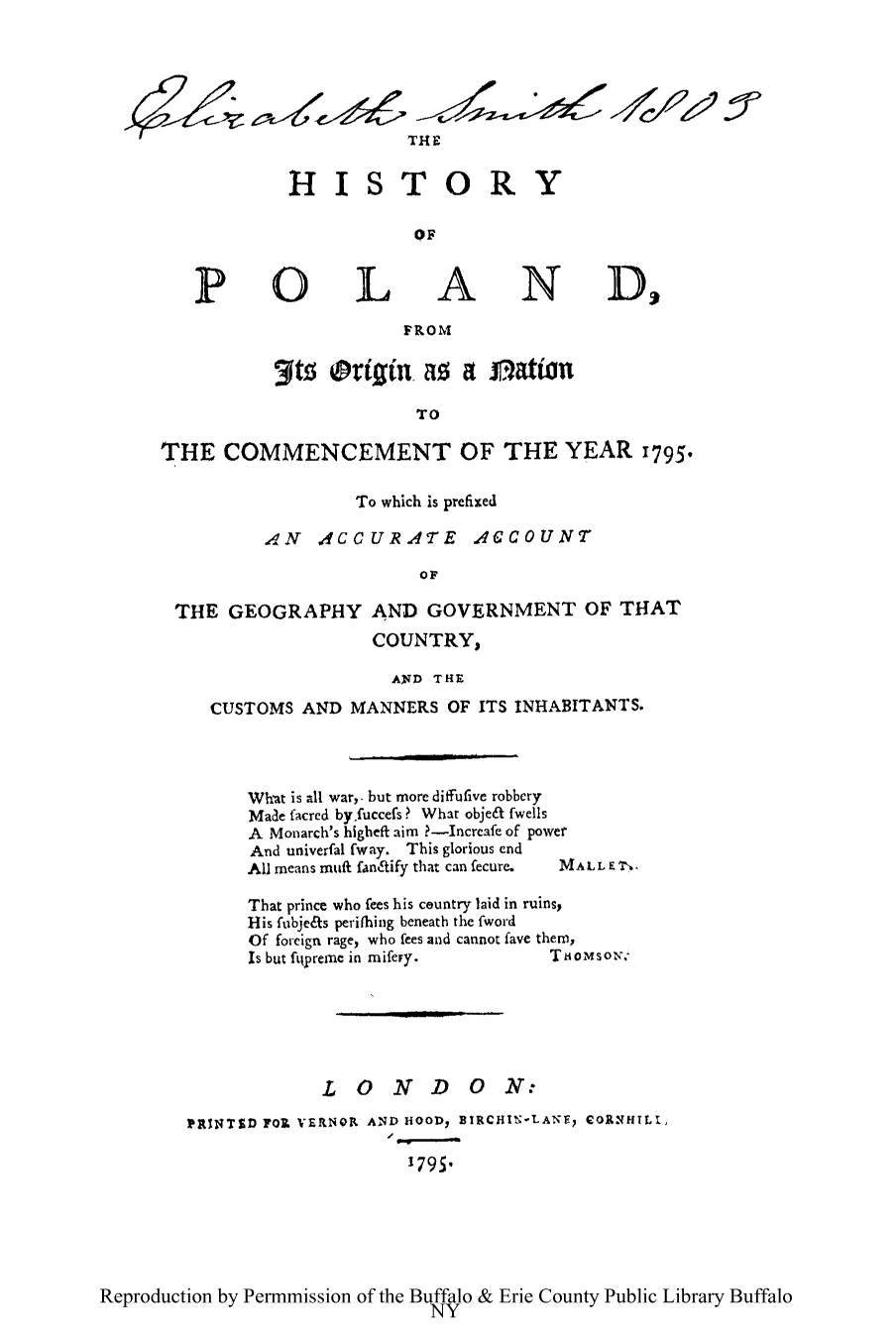 handle is hein.cow/hpoonc0001 and id is 1 raw text is: TUE
HISTORY
OF
POLAND,
FROM
3ftS origin-as a nation
TO
THE COMMENCEMENT OF THE YEAR 1795.

To which is prefixed
A,4N AefCCURATE ACCOUNT
0OF
THE GEOGRAPHY AND GOVERNMENT OF THAT
COUNTRY,
AND THE
CUSTOMS AND MANNERS OF ITS INHABITANTS.
Wh-at is all war,. but more diffufive robbery
Made facred by fuccefs? What obje& fwells
A Monarch's higheft aim ?-Increafe of power
And univerfal fway. This glorious end
All means muff fanL'ify that can fecure.  MALL E T,.
That prince who fees his ceuntry laid in ruins,
His ftbje~ts periflbing beneath the fword
Of foreign rage, who fees and cannot [ave them,
Is but ftipreme in mifery.             TioMsoN,%
LONDON;
PRINTID F0. ZVERNOR AND HOODs BIRCHINLANE, COR.NHILI,
179511

Reproduction by Permmission of the Buffalo & Erie County Public Library Buffalo
NY


