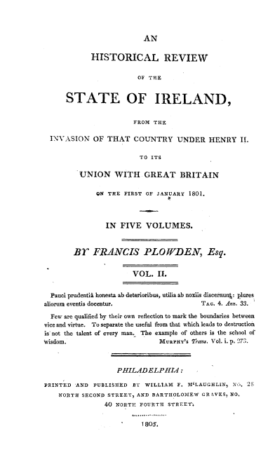 handle is hein.cow/hresire0002 and id is 1 raw text is: 



                       AN

          HISTORICAL REVIEW

                      OF THE


    STATE OF IRELAND,

                     FROM THE

INVASION OF THAT COUNTRY UNDER HENRY It.

                      TO ITS

       UNION WITH GREAT BRITAIN


1N THE FIRST OF JANUARY 1801.



  IN FIVE VOLUMES.


       BY FRANCIS PLOWDEN, Esq.


                      VOL. II.

  Pauci prudentii honesta ab deterioribus, utilia ab noxiis discernun : plures
aliorum eventis docentur.              TAo. 4. Ann. 33.
  Few are qualified by their own reflection to mark the boundaries between
vice and virtue. To separate the useful from that which leads to destruction
is not the talent of every man. The example of others is the school of
Wisdom.                      MuRPHY's 7rans. Vol. i. p. 273.



                  PHILADELPHIA:

PRINTED 'AND PUBLIS14ED BY WILLIAM F. 1,1'LAUGHLIN, Nt., 2,
    NORTH SECOND STREET) AND BARTHOLOMEW GRAVES. NO,
               40 NORTH FOURTH STREET-


1805.


