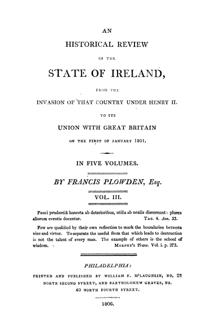 handle is hein.cow/hresire0003 and id is 1 raw text is: 



AN


            HISTORICAL REVIEW

                       OF THml,


      STATE OF IRELAND,

                      FROM THE

 INVASION OF' FHAT COUNTRY UNDER HENRY II.

                        TO ITS

         UNION WITH GREAT BRITAIN

             ON THE FIRST OF JANUARY 1801.



               IN FIVE VOLUMES.


       Br FRANCIS PLOWfDEN, Esq.

                      VOL. III.

  Pauci prudentil honesta ab deterioribus, utilia ab noxiis discernunt: plures
sliorum eventis docentur,              TAc. 4. Ann. 33.
  Few are qualified by their own reflection to mark the boundaries between
vice and virtue, To.separate the useful from that which leads to destruction
is not the talent of every man. The example of others is the school of
wisdom. ,                    MURPHY'S Trans. Vol. i. p. 273.


                  PHILJDELPHI. :
PRINTED AND PUBLISHED BY WILLIAM F. M'LAUGHLIN, NO. 28
    NORTH SECOND STREET, AND BARTHOLOMEW GRAVES, NO.
               40 NORTH FOURTH STREET.


1800.


