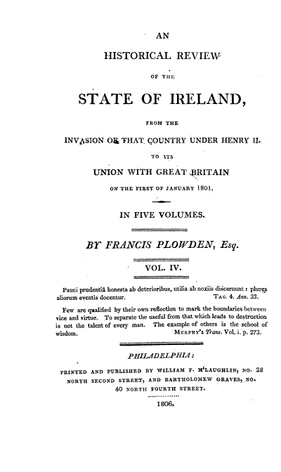 handle is hein.cow/hresire0004 and id is 1 raw text is: 





            HISTORICAL REVIEW

                        OF THJE


      STATE OF IRELAND,

                       FROM THE

  INVASION O THAT COUNTRY UNDER HENRY Ii.

                        TO ITS

         UNION WITH GREAT BRITAIN

              ON THE FIRST OF JANUARY 1801.


                IN FIVE VOLUMES.



        Br FRANCIS PLOW1DEN Esq.


                      VOL. IV.


  Pauci prudentii honesta ab deterioribus, utilia ab noxiis dikcernunt: plurg
aliorum eventis docentur.               T.&c. 4. Ann. 33.
  Few are qualified by their own reflection to mark the boundaries between
vice and virtue. To separate the useful from that which leads to destruction
is not the talent of every man. The example of others is the school of
wisdom.                       MURPHY'S V'rane. Vol. i. p. 273.


                  PHILADELPHIA :

 PRINTED AND PUBLISHED BY WILLIAM F. X'LAUGHLIN, NO. 2,8
   NORTH SECOND STREET, AND BARTHOLOMEW GRAVES, NO.
               40 NORTH FOURTH STREET.
                       . .........
                         1806.


