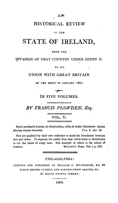 handle is hein.cow/hresire0005 and id is 1 raw text is: 


ANN


          HISTORICAL REVIEW

                      OF THE


    STATE OF IRELAND,

                     FROM THE

INVASION OF THAT COUNTRY UNDER HENRY II.

                      TO ITS

       UNION WITH GREAT BRITAIN


      ON THE FXRST OF JANUAiY 1801.



        iN FIVE VOLUMES.


BY FRANCIS PLOWDEN, Esq.

               VOL. V.


  Pauci prudeptii honesta ab deterioribus, utilia ab noxils discernunt: plures
aliorum eventis docentur.              TAc. 4. Ann. 33.
  Few are qualified by their own reflection to mark the boundaries between
vice and virtue. To separate the useful from that which leads to destruction
is not the talent of every man. The example of others is the school of
wisdom.                      MuRPHY'S rans. Vol. i. p. 273.


                  PHILADELPHI1:

PRINTED AND PUBLISHED BY WILLIAM F. IVILAUGHLIN, NO, 28
    NORTH SECOND STREET, AND BARTHOLOMEW GRAVESy NO.
               40 NORTH FOURTH STREET.

                         1800.


