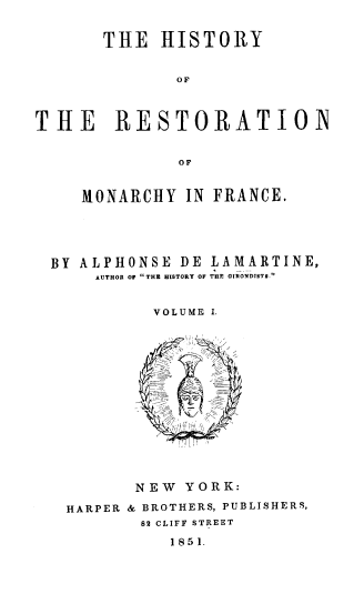 handle is hein.cow/hresmf0001 and id is 1 raw text is: THE HISTORY
O F
THE RESTORATION
OF
MONARCHY IN FRANCE.
BY ALPHONSE DE LAMARTINE,
AUTHOR OF THE HISTORY OF THE GIRONDTSTG.
VOLUME .

NEW YORK:
HARPER & BROTHERS, PUBLISHERS,
82 CLIFF STREET
1851.



