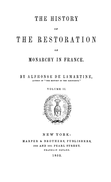 handle is hein.cow/hresmf0002 and id is 1 raw text is: THE HISTORY
OF
THE RESTORATION
OF
MONARCHY IN FRANCE.
BY ALPHONSE DE LAMARTINE,
AUTHOR OF THE HISTORY OF THE GIRONDISTS.
VOLUME II.

NEW YORK:
HARPER & BROTHERS, PUBLISHERS,
329 AND 331 PEARL STREET,
FRANKLIN SQUARE.

1852.


