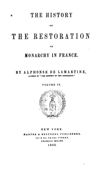 handle is hein.cow/hresmf0004 and id is 1 raw text is: THE HISTORY
OF
THE RESTORATION
OF
MONARCHY IN FRANCE.
BY ALPHONSE DE LAMARTINE,
AUTHOR OF THE HISTORY OF THE GIRONDISTS.
VOLUME IV.

NEW YORK:
HARPER & BROTHERS, PUBLISHERS,
329 & 331 PEARL STREET.
FRANKLIN SQUARE.
1853.


