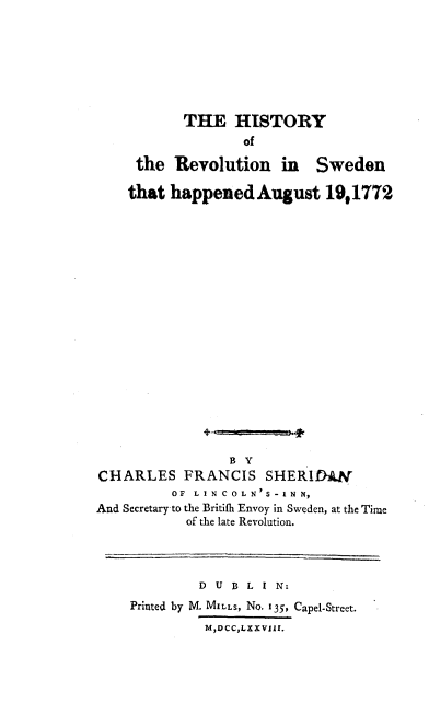 handle is hein.cow/hrevswed0001 and id is 1 raw text is: 







           THE HISTORY
                   of

     the Revolution in Sweden

     that happened August 19,1772



















                 B Y
CHARLES FRANCIS SHERLDAW
          OF LIN COLN'S-INN,
And Secretary to the Britifh Envoy in Sweden, at the Time
           of the late Revolution.


         D U B L I N:
Printed by M. MILLS, No. 135, Capel-Street.
         M,DCCLXXVIII.



