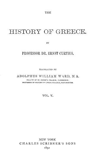 handle is hein.cow/hstogc0005 and id is 1 raw text is: 


THE


HISTORY OF GREECE.


                   BY



       PROFESSOR DR. ERNST CURTIUS.


           TRANSLATED BY

ADOLPHUS   WILLIAM   WiRD,  M A
     FELLIW OF ST. PETER'S COLLEGE, CAMERIDGE;
   PROFESSOR OF HISTORY IN OWENS COLLEGE, MANCHESTEI.




             VOL. V.














           NEW  YORK
 CHARLES SCRIBNER'S SONS
              1892


