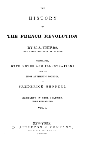 handle is hein.cow/hstryfncv0001 and id is 1 raw text is: 


THE


          HISTORY


                OF




THE   FRENCH REVOLUTION,




          BY M. A. THIERS,
       LATE PRIME  MINISTER  OF  FRANCE



              TRANSLATED,

  WITH NOTES  AND ILLUSTRATIONS

               FROM THE


    MOST AUTHENTIC SOURCES,

           BY

FREDERICK SHOBERL.


     COMPLETE IN FOUR VOLUMES.
         WITH ENGRAVINGS.


            VOL. I.






          NEW-YORK:

D. APPLETON & COMPANY,
       346 & 348 I}ROADWAY.


