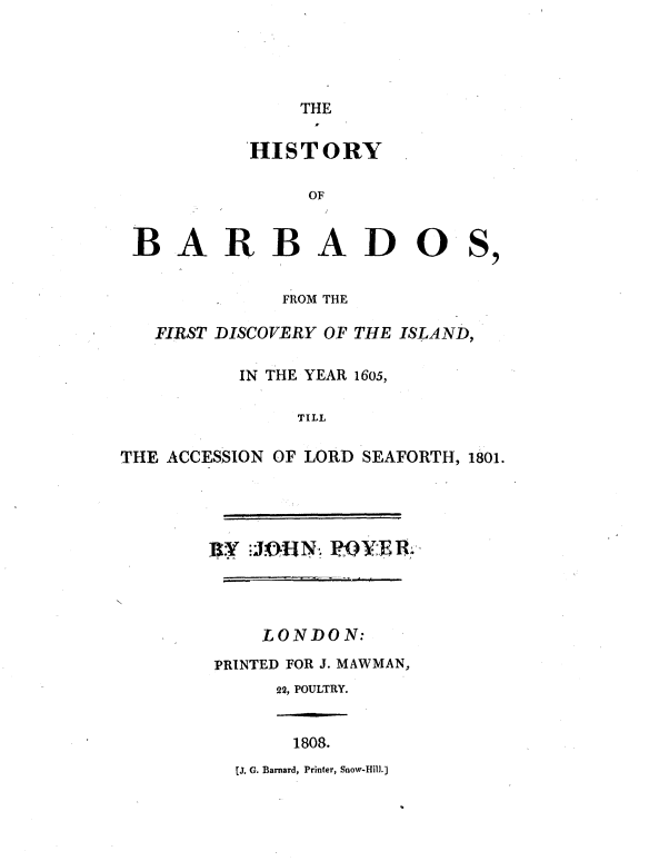handle is hein.cow/hstybdis0001 and id is 1 raw text is: 




               THE

          HISTORY

               OF


 BARBADOS,


             FROM THE

   FIRST DISCOVERY OF THE ISLAND,

          IN THE YEAR 1605,

              TILL

THE ACCESSION OF LORD SEAFORTH, 1801.


BY JOHN, RIOVER.




    LONDON:
PRINTED FOR J. MAWMAN,
     22, POULTRY.


1808.


[J. G. Barnard, Printer, Snow-Hill.)


