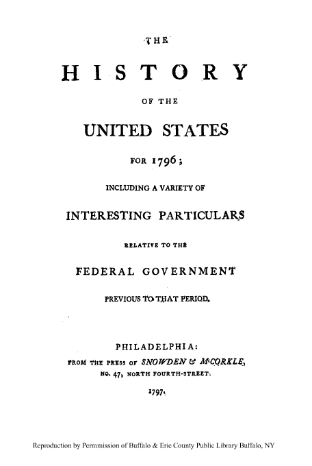 handle is hein.cow/hustvari0001 and id is 1 raw text is: R I S T 0R Y
HISTORY
OF THE
UNITED STATES
FOR 1796
INCLUDING A VARIETY OF
INTERESTING PARTICULARS

RELATIVE TO THA
FEDERAL GOVERNMENT
PREVIOUS TO TkIAT. PERIOD.
PHILADELPHIA:
rkoM Tim mass OF SNOWDEN & MCORKLE,
NO. 47) NORTH FOURTH-STREET-
1797.

Reproduction by Permnmission of Buffalo & Erie County Public Library Buffalo, NY

W

l


