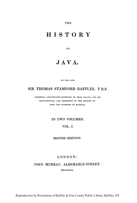handle is hein.cow/hyjava0001 and id is 1 raw text is: THE

HISTORY
OF
JAVA.

BY THE LATE
SIR THOMAS STAMFORD RAFFLES, F.R.S.
FORMERLY LIEUTENANT-GOVERNOR OF THAT ISLAND AND ITS
DEPENDENCIES, AND PRESIDENT OF THE SOCIETY OF
ARTS AND SCIENCES AT BATAVIA.
IN TWO VOLUMES.
VOL. I.
SECOND EDITION.
LONDON:
JOHN MURRAY, ALBEMARLE-STREET.
MDCCCXXX.

Reproduction by Permission of Buffalo & Erie County Public Library Buffalo, NY


