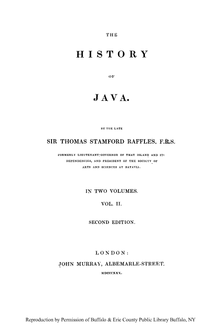 handle is hein.cow/hyjava0002 and id is 1 raw text is: THE

HISTORY
OF
JAVA.

HY THE LATE
SIR THOMAS STAMFORD RAFFLES. F.RS.
FORMERLY LIEUTENANT-GOVERNOR OF THAT ISLAND AND IT
DEPENDENCIES, AND PRESIDENT OF THE SOCIETY OF
ARTS AND SCIENCES AT BATAVIA.
IN TWO VOLUMES.
VOL. IL
SECOND EDITION.
LONDON:
JOHN MURRAY, ALBEMARLE-STREET.
MDCCCXXX.

Reproduction by Permission of Buffalo & Erie County Public Library Buffalo, NY


