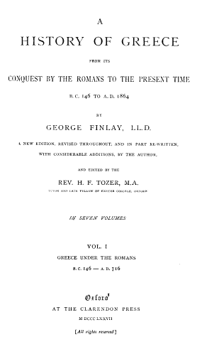 handle is hein.cow/hyogcefm0001 and id is 1 raw text is: 



A


   HISTORY OF GREECE



                       FROM ITS



CONQUEST   BY THE  ROMANS   TO  THE  PRESENT  TIME


       s. C. 146 TO A. D. 1864



              BY


GEORGE      FINLAY, LL.D.


A NEW EDITION, REVISED THROUGHOUT, AND IN PART RE-WRITTEN,

      WITH CONSIDERABLE ADDITIONS, IV THE AUTHOR,


                 AND EDITED BY THE


           REV.  H. F. TOZER, M.A.
         l'T1K AND LATE FELLOW OF EXITE  COLLEGE, 0-1-kR





              Iv SEVEN VOLUME-S





                   VOL.  I

           GREECE UNDER THE ROMANS

               B.C. 146- A. D. 716


AT THE  CLARENDON   PRESS

        \I DCCC LXXVII


[All rights reserved]


