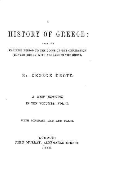 handle is hein.cow/hyogcfm0001 and id is 1 raw text is: 





A


HISTORY OF GREECE-;

               FROMt THE

EARLIEST PERIOD TO THE CLOSE OF THE GENERATION
  CONTEMPORARY WITH ALEXANDER THE.GREAT.


By  GEORGE


GROTE


       A  NEW EDITION.

     IN TEN VOLUMES.-VOL. I.




   WITH PORTRAIT, MAP, AND PLANS.




           LONDON:
JOHN MURRAY, ALBEMARLE STREET.
            1888.


