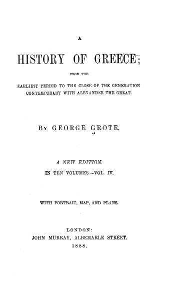 handle is hein.cow/hyogcfm0004 and id is 1 raw text is: 





A


HISTORY OF GREECE;

               FROM THE

EARLIEST PERIOD TO THE OLOSE OF THE GENERATION
   CONTEMPORARY WITH ALEXANDER THE GREAT.


  By  GEORGE GROTE.





       A NEW EDITION.

    IN TEN VOLUMES.-VOL. IV.





  WITH PORTRAIT, MAP, AND PLANS.




          LONDON:
JOHN MURRAY, ALBEMARLE STREET.
            1888.


