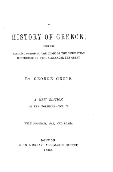 handle is hein.cow/hyogcfm0005 and id is 1 raw text is: 






A


HISTORY OF GREECE;

               FROM THE

EARLIEST PERIOD TO THE CLOSE OF THE GENERATION
   CONTEMPORARY WITH ALEXANDER THE GREAT.


By  GEORGE GROTE.






    A  NEW EDITION


     IN TEN VOLUMES.-VOL. V.





   WITH PORTRAIT, MAP, AND PLANS.





           LONDON:
JOHN MURRAY, ALBEMARLE STREET.
            1888.


