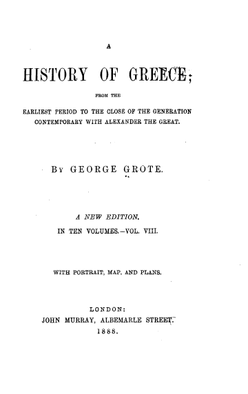 handle is hein.cow/hyogcfm0008 and id is 1 raw text is: 




A


HISTORY OF GREECE*,

               FROM THE

EARLIEST PERIOD TO THE CLOSE OF THE GENERATION
  CONTEMPORARY WITH ALEXANDER THE GREAT.


  By  GEORGE GROTE.





       A NEW EDITION.

   IN TEN VOLUMES.-VOL. VIII.




   WITH PORTRAIT, MAP, AND PLANS.




          LONDON:
JOHN MURRAY, ALBEMARLE STREE .
            1888.


