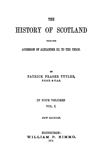 handle is hein.cow/hyostldfm0001 and id is 1 raw text is: THE
HISTORY OF SCOTLAND
FROM THE
ACCESSION OF ALEXANDER III. TO THE UNION.
$r
PATRICK FRASER TYTLER,
F.R.S.E. & F.A.S.
IN FOUR VOLUMES
VOL. L
NEW EDITION.

EDINBURGH:
WILLIAM P. NIMMO.
1872.


