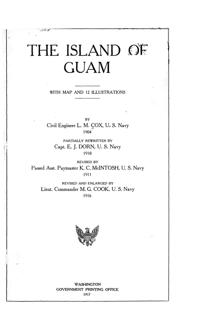 handle is hein.cow/idogmwmp0001 and id is 1 raw text is: 










THE ISLAND (F



             GUAM



        WITH MAP AND 12 ILLUSTRATIONS





                    BY
       Civil Engineer L. M. COX, U, S. Navy
                   1904

            PARTIALLY REWRITTEN BY
         Capt. E. J. DORN, U. S. Navy
                   1910

                 REVISED BY
 Passed Asst. Paymaster K. C. McINTOSH, U. S. Navy
                   191 I

            REVISED AND ENLARGED BY
     Lieut. Commander M. G. COOK, U. S. Navy
                   1916


















                WASHINGTON
          GOVERNMENT PRINTING OFFICE
                   1917


