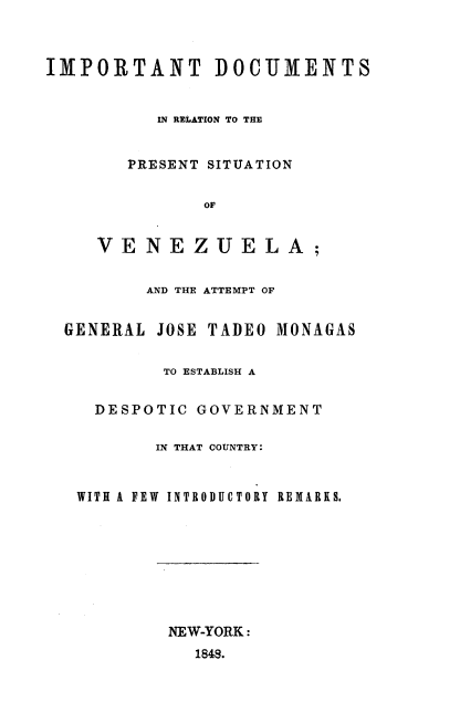 handle is hein.cow/idpsvnz0001 and id is 1 raw text is: 



IMPORTANT DOCUMENTS


          IN RELATION TO THE


        PRESENT SITUATION


               oF

     VENEZUELA;


         AND THE ATTEMPT OF


  GENERAL JOSE TADEO MONAGAS


           TO ESTABLISH A


     DESPOTIC GOVERNMENT

          IN THAT COUNTRY:


   WITH A FEW  INTRODUCTORY REMARKS,


NEW-YORK:
  1848.


