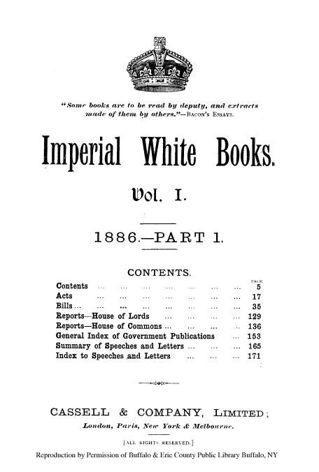 handle is hein.cow/impwhitb0001 and id is 1 raw text is: Some books are to be read by deputy, and extraets
made of them, by others.-BACON's ESSAYS.

Imperial

White

Books&

Vol. I.
188 6--PART 1.
CONTENTS.
Contents   .
A cts      ...   ...  ...
Bills  ...  ...  ...
Reports-House of Lords      ...
Reports-House of Commons ...      ...  ...
General Index of Government Publications
Summary of Speeches and Letters
Index to Speeches and Letters

CASSELL & COMPANY,

LIMITED,

London, Paris, New York &0 Melbourne.
ALLL RIGHTS RESERVED.]
Reproduction by Permission of Buffalo & Erie County Public Library Buffalo, NY

1AI E
5
...  17
...  35
...  129
136
153
...  165
...  171


