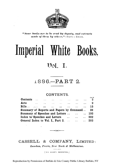 handle is hein.cow/impwhitb0002 and id is 1 raw text is: Some books are to he read by (eputy, and ext racts
made of threu by others.-R co\ s Essqvxs.

Iperial

White
101. I.

Books.

i886.-PART

2.

CONTENTS.
Contents  ...                    ...
A cts     ..     .    .    ..    ..    ..   ..
Bills     ...         ...  ...   ...
Summary' of Reports and Papers by Command...
Summary of Speeches and Letters ...
Index to'Speeches and Letters               ...
General Index to Vol. I., Part 2.

CASSELL & COMPANY,

LIMITED:

London, Paris, New York & Melbourne.
[ U L nRrGLF  uEseuVE.J

Reproduction by Permission of Buffalo & Erie County Public Library Buffalo, NY

PACE
5
9
15
28
193
202
203


