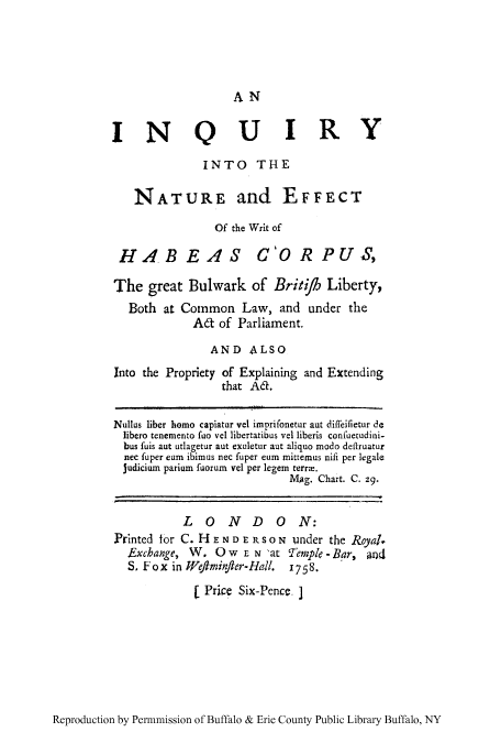 handle is hein.cow/inaeffwri0001 and id is 1 raw text is: AN

INQUIRY
INTO THE
NATURE and EFFECT
Of the Writ of
HABEAS C'ORPU ,
The great Bulwark of Briti         Liberty,
Both at Common Law, and under the
Ad of Parliament.
AND ALSO
Into the Propriety of Explaining and Extending
that Ad.
Nullus liber homo capiatur vel imprifonetur aut diffeifietur de
libero tenemento fuo vel libertatibus vel liberis confuetudini-
bus fuis aut utlagetur aut exaletur aut aliquo modo deilruatur
nec fuper eam ibimus nec fuper eum mitremus nifi per legale
judicium parium fuorum vel per legem terrm.
Mag. Chart. C. z9.
LONDON:
Printed for C. HENDE RSON under the Royal.
Exchange, W. OW EN 'at 'emple -Bar, god
S. Fox in Wefiminfier-Hall. 1758.
1 Price Six-Pence. ]

Reproduction by Permnmission of Buffalo & Erie County Public Library Buffalo, NY


