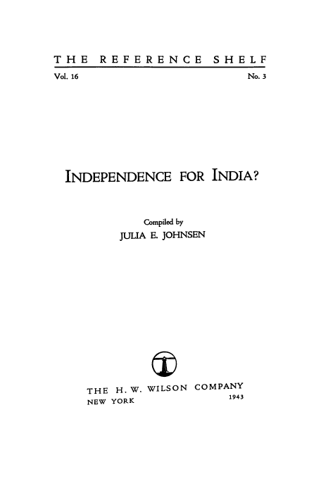 handle is hein.cow/indefi0001 and id is 1 raw text is: THE REFERENCE

Vol. 16

No. 3

INDEPENDENCE

FOR INDIA?

Compiled by
JULIA E. JOHNSEN

THE H.W.
NEW YORK

WILSON COMPANY
1943

SH E LF


