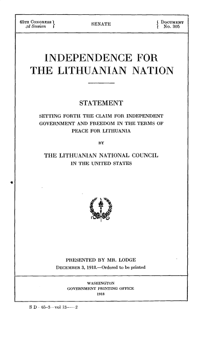handle is hein.cow/indlith0001 and id is 1 raw text is: 


65'H CONGRESS                          DUSENATE MENT
  3d Session        S                   No. 305






       INDEPENDENCE FOR

   THE LITHUANIAN NATION





                 STATEMENT

     SETTING FORTH THE CLAIM FOR INDEPENDENT
     GOVERNMENT AND FREEDOM IN THE TERMS OF
              PEACE FOR LITHUANIA

                      BY

       THE LITHUANIAN NATIONAL COUNCIL
              IN THE UNITED STATES










                      -  il


          PRESENTED BY MR. LODGE
       DECEMBER 3, 1918.-Ordered to be printed


                WASHINGTON
           GOVERNMENT PRINTING OFFICE
                   1918


S D - 65-3--vol 13-2


