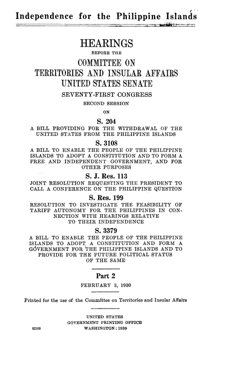 handle is hein.cow/indphih0001 and id is 1 raw text is: 

Independence for the Philippine Islands




                  HEARINGS
                     BEFORE THE

                 COMMITTEE ON

     TERRITORIES AND INSULAR AFFAIRS

             UNITED STATES SENATE

             SEVENTY-FIRST CONGRESS
                   SECOND SESSION
                        ON

                        S. 204
    A BILL PROVIDING FOR THE WITHDRAWAL OF THE
      UNITED STATES FROM THE PHILIPPINE ISLANDS
                      S. 3108
    A BILL TO ENABLE THE PEOPLE OF THE PHILIPPINE
    ISLANDS TO ADOPT A CONSTITUTION AND TO FORM A
    FREE AND INDEPENDENT GOVERNMENT, AND FOR
                  OTHER PURPOSES
                  S. J. Res. 113
    JOINT RESOLUTION REQUESTING THE PRESIDENT TO
    CALL A CONFERENCE ON THE PHILIPPINE QUESTION
                    S. Res. 199
    RESOLUTION TO INVESTIGATE THE FEASIBILITY OF
    TARIFF AUTONOMY FOR THE PHILIPPINES IN CON-
          NECTION WITH HEARINGS RELATIVE
              TO THEIR INDEPENDENCE
                      S. 3379
    A BILL TO ENABLE THE PEOPLE OF THE PHILIPPINE
    ISLANDS TO ADOPT A CONSTITUTION AND FORM A
    G6VERNMENT FOR THE PHILIPPINE ISLANDS AND TO
      PROVIDE FOR THE FUTURE POLITICAL STATUS
                    OF THE SAME


                      Part 2
                  FEBRUARY 3, 1930

  Printed for the use of the Committee on Territories and Insular Affairs


                    UNITED STATES
              GOVERNMENT PRINTING OFFICE
     92109         WASHINGTON: 1930


