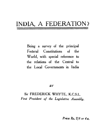 handle is hein.cow/infederat0001 and id is 1 raw text is: INDIA, A FEDERATION?

Being a survey of the principal
Federal   Constitutions  of  the
World, with special reference to
the relations of the Central to
the Local Governments in India
BY
Sir FREDERICK WHYTE., K.C.S.I.,
First President of the Legislative Assembly.

Price Rs. 2/8 or 4 s.


