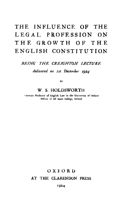 handle is hein.cow/inflegprof0001 and id is 1 raw text is: THE    INFLUENCE      OF   THE
LEGAL      PROFESSION       ON
THE    GROWTH        OF   THE
ENGLISH      CONSTITUTION
BEING THE CREIGHTON LECTURE
delivered on -st December 1924
BY
W. S. HOLDSWORTH
inerian Professor of English Law  in the University of Oxford
Fellow of All Souls college, Oxford
OXFORDL
AT THE CLARENDON PRESS

1924


