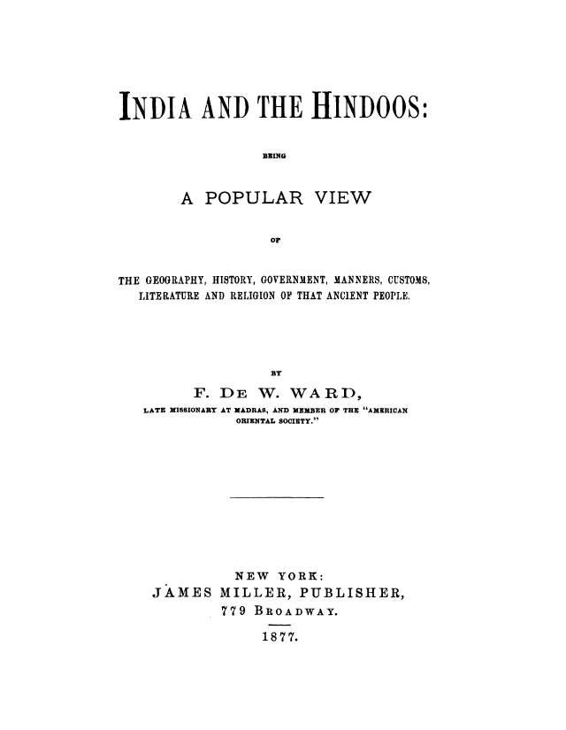 handle is hein.cow/inhindo0001 and id is 1 raw text is: INDIA AND THE HINDOOS:
BEING
A POPULAR VIEW
OF
THE GEOGRAPHY, HISTORY, GOVERNMENT, MANNERS, CUSTOMS,
LITERATURE AND RELIGION OF THAT ANCIENT PEOPLE.
BY
F. DE W. WARD,
LATE MISSIONARY AT MADRAS, AND MEMBER OP THE AMERICAN
ORIENTAL SOCIETY.

NEW YORK:
JAMES MILLER, PUBLISHER,
779 BROADWAY.
1877.


