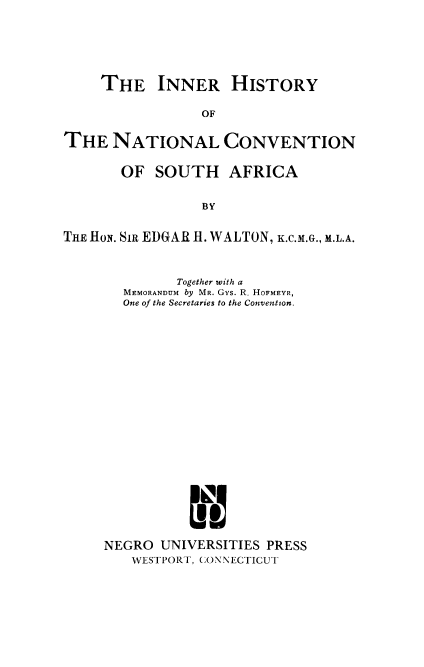 handle is hein.cow/inhncsa0001 and id is 1 raw text is: ï»¿THE INNER HISTORY
OF
THE NATIONAL CONVENTION
OF SOUTH AFRICA
BY
THE HON. Si EDGAR H. WALTON, K.C.M.G., M.L.A.

Together with a
MEMORANDUM by MR. Gys. R. HOFMEYR,
One of the Secretaries to the Convention.
NEGRO UNIVERSITIES PRESS
WESTPORT, CONNECTICUT


