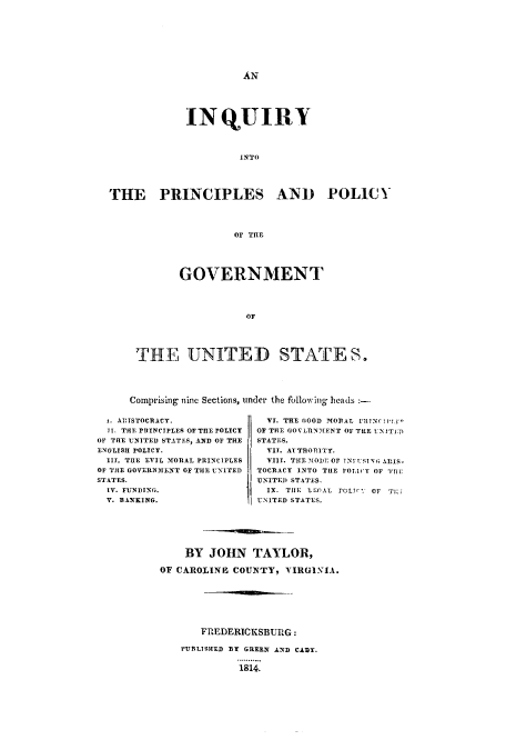 handle is hein.cow/inpgofu0001 and id is 1 raw text is: AN

INQUIRY
INTO
THE PRINCIPLES AND POLICY
Or THE
GOVERNMENT
OF
THE UNITED STATES.
Comprising nine Sections, under the following heads :-

i. AlITSTOCRACT.
TI. THE PIIINCIPLES OF THEPOLICY
OF THE UNITED STATES, AND OF THE
ENGLISH POLICY.
III. THE EVIL MORAL PRINCIPLES
OF THE GOVERNMENT OF THE UNITED
STATES.
IV. FUNDING.
V. BANKING.

VI. THE GOOD MODAL 1r1Nr,1 y
OF THE GOVLRNMENT OF THE UNIT1ET)
STATES.
VIT. AUTHORITY.
VIII. THE MIODE OF TNl USING ARIS-
TOCRACY INTO THE POLIVY OF ITH
UNITE]) STATES.
IX. THE LEAT. rCLTIr; Or T
UNITED STATES.

BY JOHN TAYLOR,
OF CAROLINE COUNTY, VIRGINIA.
FREDERICKSBURG:
PUBLISHED BY GREEN AND CADY.
1814.


