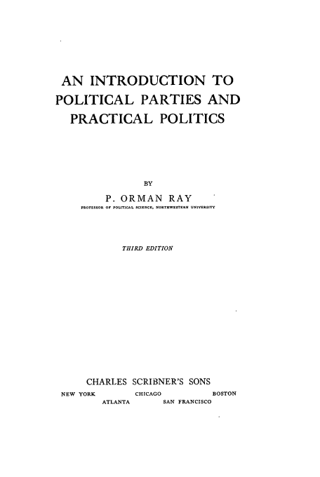 handle is hein.cow/inpppp0001 and id is 1 raw text is: AN INTRODUCTION TO
POLITICAL PARTIES AND
PRACTICAL POLITICS
BY
P. ORMAN RAY
PROFESSOR OF POLITICAL SCIENCE, NORTHWESTERN UNIVERSITY
THIRD EDITION

CHARLES SCRIBNER'S SONS
NEW YORK           CHICAGO             BOSTON

ATLANTA

SAN FRANCISCO


