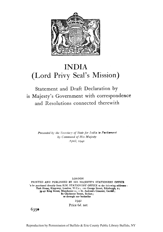 handle is hein.cow/insdrd0001 and id is 1 raw text is: INDIA
(Lord Privy Seal's Mission)
Statement and Draft Declaration by
is Majesty's Government with correspondence
and Resolutions connected therewith
Presented by the Secrctar~y of State for India to Parliament
by. Command of His Majesty
April, 1942

LONDON
PRINTED AND PUBLISHED BY HIS MAJESTY'S STATIONERY OFFICE
'o be purchased directly from H.M. STATIONERY OFFICE at the following addresses
York House, Kingsway, London, W.C.2 ; 120 George Street, Edinburgh, 2;
39-41 King Street, Manchester z ; iSt. Andrew's Crescent, Cardiff;
So Chichester Street, Beifast;
or through any bookseller
1942
Price 6d. net
6350

Reproduction by Permnmission of Buffalo & Erie County Public Library Buffalo, NY


