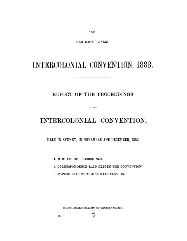 handle is hein.cow/intclnlcn0001 and id is 1 raw text is: 








     1883.


NEW SOUTH WALES.


INTERCOLONIAL CONVENTION, 1883.







        REPORT OF THE PROCEEDINGS


                      OF THE



   INTERCOLONIAL CONVENTION,


HELD IN SYDNEY, IN NOVEMBER AND DECEMBER, 1883.




   1. MINUTES OF PROCEEDINGS.

   2. CORRESPONDENCE LAID BEFORE THE CONVENTION.

   3. PAPERS LAID BEFORE THE CONVENTION.









      SYDNEY: THOMAS RICHARDS, GOVERNMENT PRINTER.
                 1883.
    331-          p


