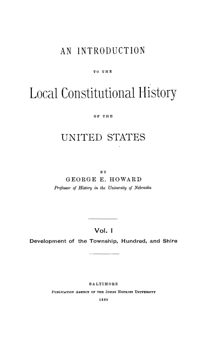 handle is hein.cow/introlchus0001 and id is 1 raw text is: AN INTRODUCTION
TO THE
Local Constitutional History
OF THE
UNITED STATES
BY
GEORGE E. HOWARD
Professor of History in the University of Nebraska
Vol. I
Development of the Township, Hundred, and Shire

BALTIMORE
PUBLICATION AGENCY OF THE JOHNS HOPKINS UNIVERSITY
1889


