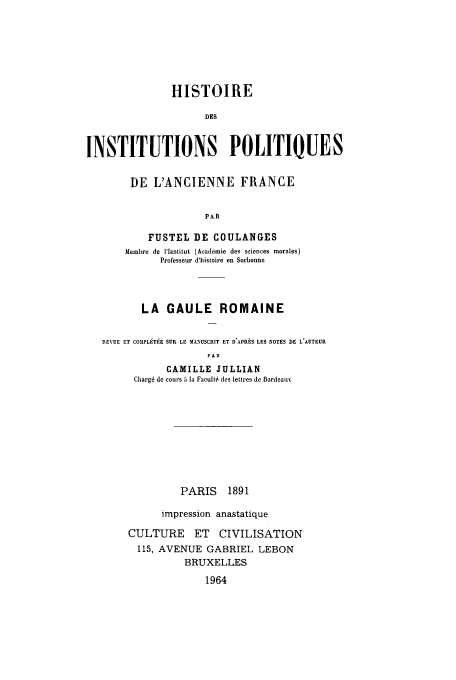 handle is hein.cow/ipolanfu0001 and id is 1 raw text is: HISTOIRE
DES
INSTITUTIONS POLITIQUES
DE L'ANCIENNE FRANCE
PAR
FUSTEL DE COULANGES
blemlbre de lInstitut (Academie des sciences morales)
Professear d'histoire en Sorbonne
LA GAULE ROMAINE
REVUE ET COMPL9T9E SUR, LE MANUSCRIT ET D'APRES LES NOTES DE L'AUTEUR
PAR
CAMILLE JULLIAN
Charg6 de cours a Ia Facult6 des lettres do BordeatvE

PARIS 1891
impression anastatique
CULTURE ET CIVILISATION
115, AVENUE GABRIEL LEBON
BRUXELLES

1964


