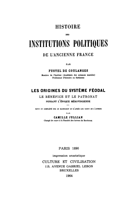 handle is hein.cow/ipolanfu0005 and id is 1 raw text is: HISTOIRE
DES
INSTITUTIONS POLITIQUES

DE L'ANCIENNE FRANCE
PAR
FUSTEL DE COULANGES
Membre de l'lnstitut (Acaddmie des sciences morales)
Professeur d'hisloire en Sorbonne

LES ORIGINES DU SYSTEME FEODAL
LE BENEFICE ET LE PATRONAT
PENDANT L'EPOQUE MEROVINGIENNE
REVU ET COMPLT9 SUR LE MANUSCRIT ET D APR9S LES NOTES DE L'AUTEUR
PAlI
CAMILLE JULLIAN
Chargi tie cour% A In FacultO des leltres de Bordeaux

PARIS 1890
impression anastatique
CULTURE ET CIVILISATION
115, AVENUE GABRIEL LEBON
BRUXELLES

1964


